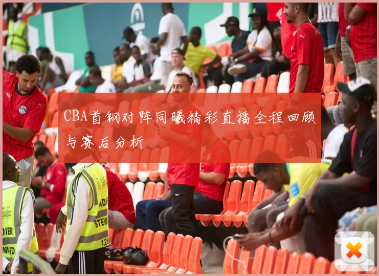 CBA首钢对阵同曦精彩直播全程回顾与赛后分析