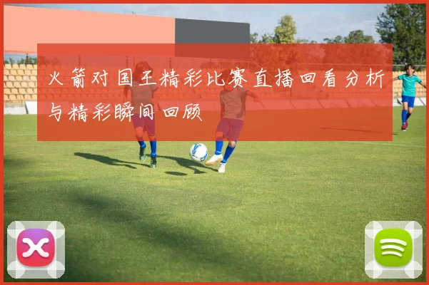 火箭对国王精彩比赛直播回看分析与精彩瞬间回顾