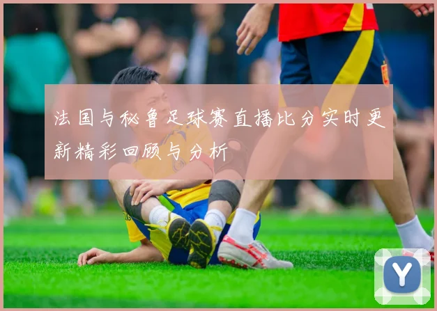 法国与秘鲁足球赛直播比分实时更新精彩回顾与分析