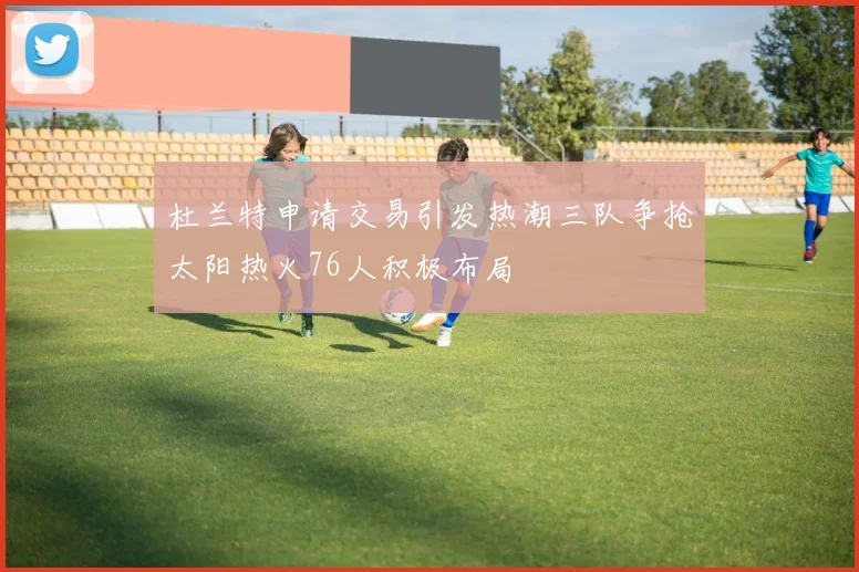 杜兰特申请交易引发热潮三队争抢太阳热火76人积极布局