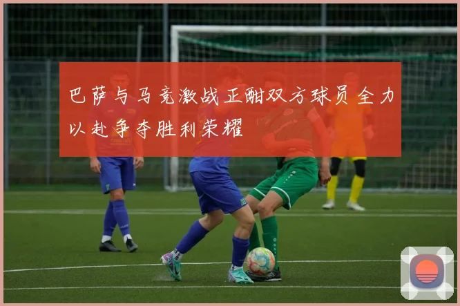 巴萨与马竞激战正酣双方球员全力以赴争夺胜利荣耀