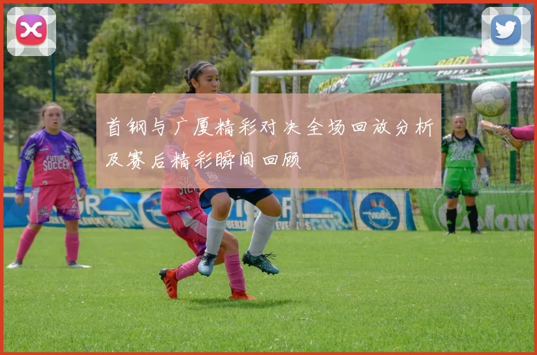 首钢与广厦精彩对决全场回放分析及赛后精彩瞬间回顾