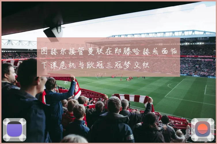 图赫尔接管曼联在即滕哈赫或面临下课危机与欧冠三冠梦交织