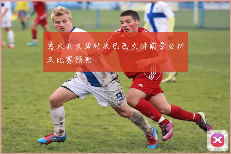 意大利女排对决巴西女排前景分析及比赛预测