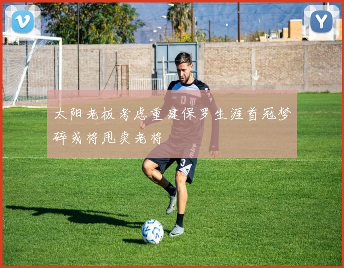 太阳老板考虑重建保罗生涯首冠梦碎或将甩卖老将
