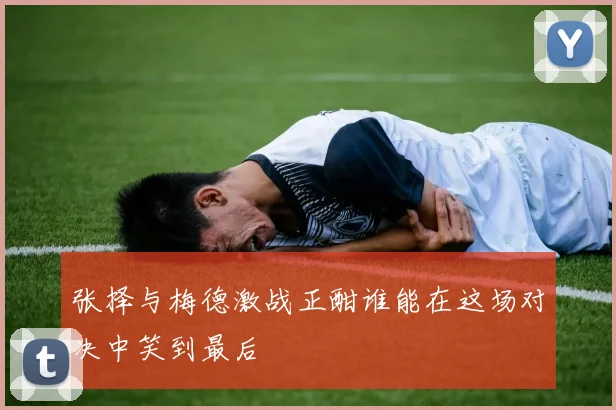 张择与梅德激战正酣谁能在这场对决中笑到最后