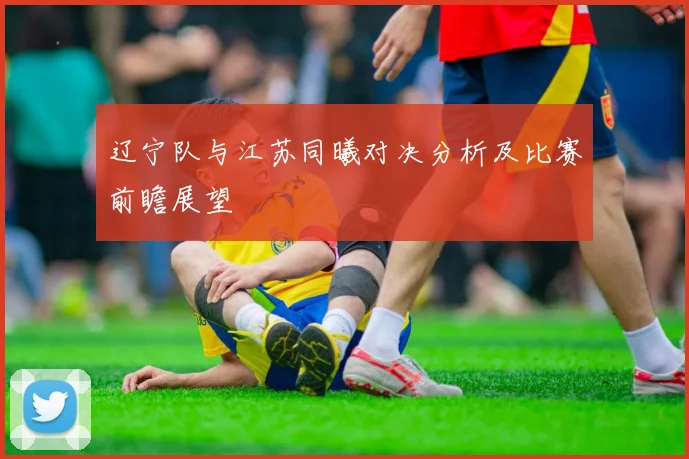 辽宁队与江苏同曦对决分析及比赛前瞻展望